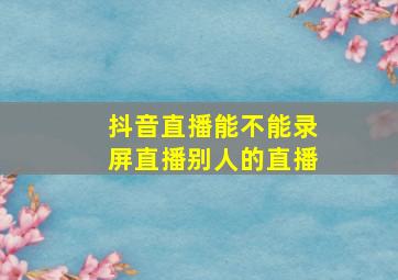 抖音直播能不能录屏直播别人的直播