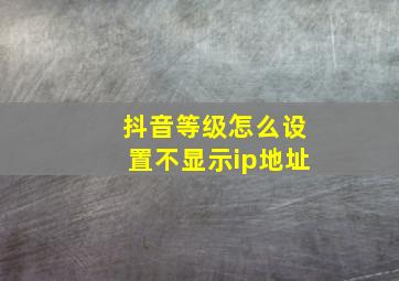 抖音等级怎么设置不显示ip地址