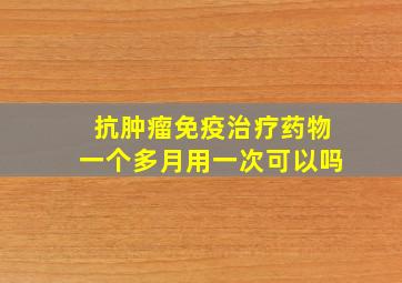 抗肿瘤免疫治疗药物一个多月用一次可以吗