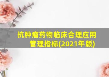 抗肿瘤药物临床合理应用管理指标(2021年版)