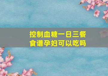 控制血糖一日三餐食谱孕妇可以吃吗