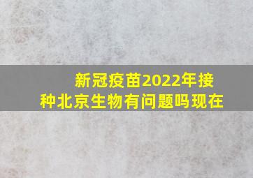 新冠疫苗2022年接种北京生物有问题吗现在