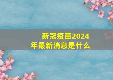 新冠疫苗2024年最新消息是什么