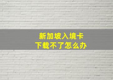 新加坡入境卡下载不了怎么办