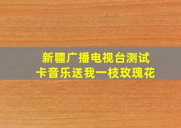 新疆广播电视台测试卡音乐送我一枝玫瑰花