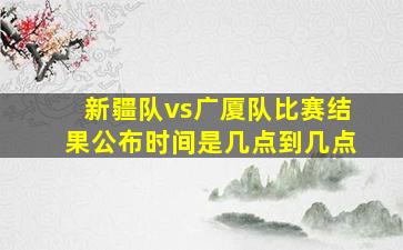 新疆队vs广厦队比赛结果公布时间是几点到几点