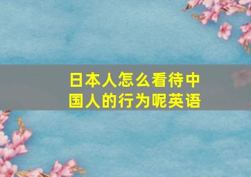 日本人怎么看待中国人的行为呢英语