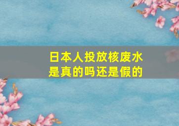 日本人投放核废水是真的吗还是假的