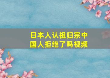 日本人认祖归宗中国人拒绝了吗视频