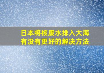 日本将核废水排入大海有没有更好的解决方法