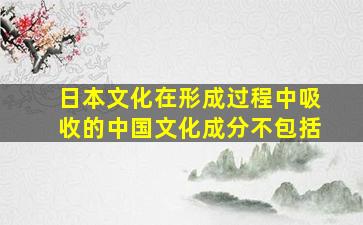 日本文化在形成过程中吸收的中国文化成分不包括