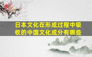 日本文化在形成过程中吸收的中国文化成分有哪些