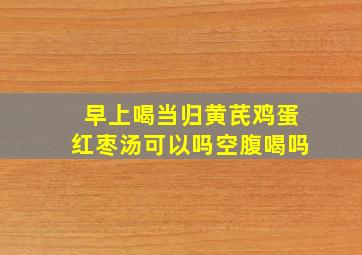 早上喝当归黄芪鸡蛋红枣汤可以吗空腹喝吗