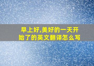 早上好,美好的一天开始了的英文翻译怎么写