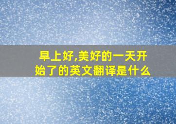 早上好,美好的一天开始了的英文翻译是什么