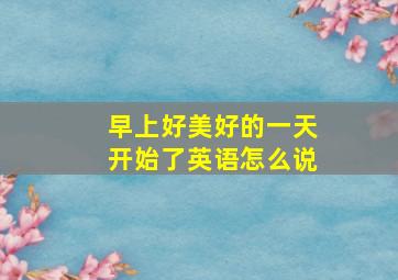 早上好美好的一天开始了英语怎么说