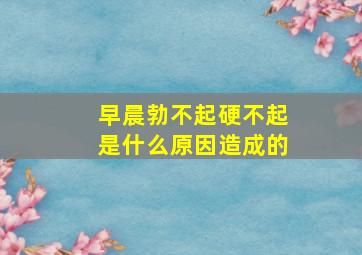 早晨勃不起硬不起是什么原因造成的