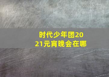 时代少年团2021元宵晚会在哪