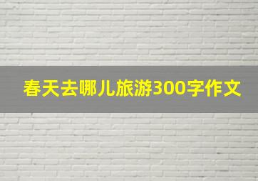 春天去哪儿旅游300字作文