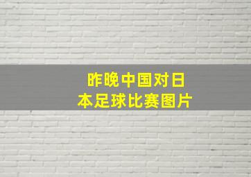 昨晚中国对日本足球比赛图片