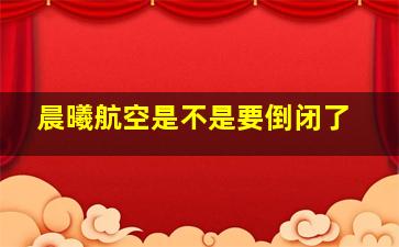 晨曦航空是不是要倒闭了