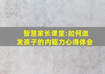 智慧家长课堂:如何激发孩子的内驱力心得体会