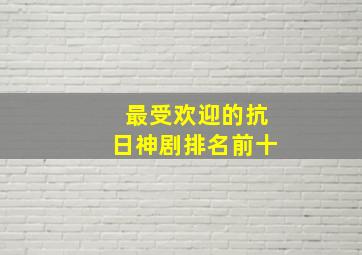 最受欢迎的抗日神剧排名前十