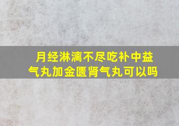 月经淋漓不尽吃补中益气丸加金匮肾气丸可以吗