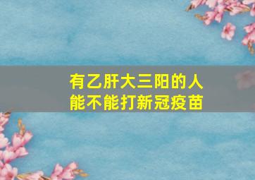 有乙肝大三阳的人能不能打新冠疫苗