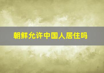 朝鲜允许中国人居住吗