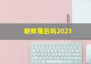 朝鲜落后吗2023