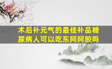 术后补元气的最佳补品糖尿病人可以吃东阿阿胶吗