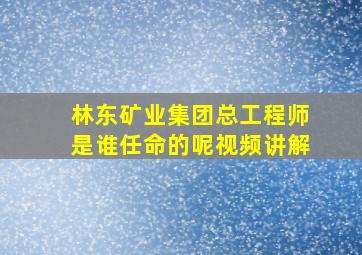 林东矿业集团总工程师是谁任命的呢视频讲解