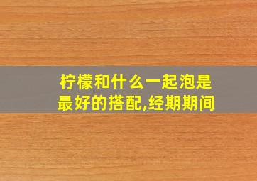 柠檬和什么一起泡是最好的搭配,经期期间