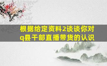 根据给定资料2谈谈你对q县干部直播带货的认识