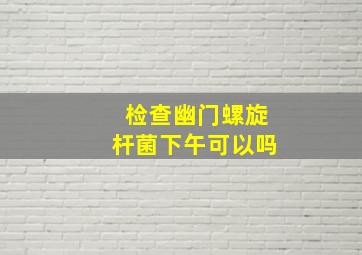 检查幽门螺旋杆菌下午可以吗