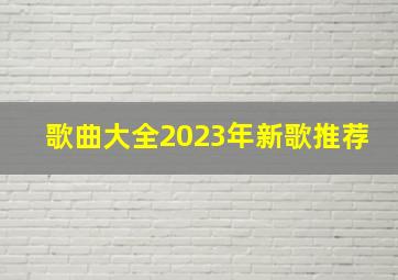 歌曲大全2023年新歌推荐