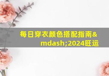 每日穿衣颜色搭配指南—2024旺运