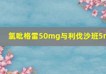 氯吡格雷50mg与利伐沙班5mg