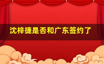 沈梓捷是否和广东签约了