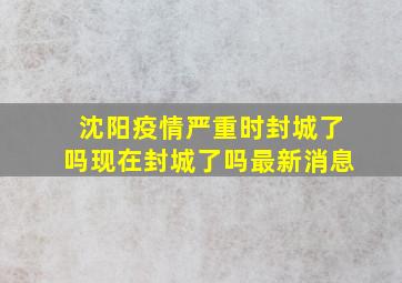 沈阳疫情严重时封城了吗现在封城了吗最新消息