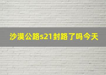 沙漠公路s21封路了吗今天