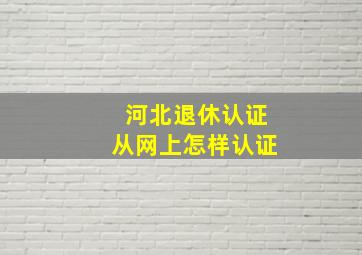 河北退休认证从网上怎样认证