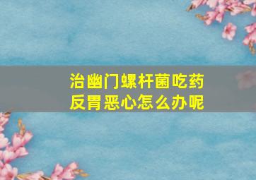 治幽门螺杆菌吃药反胃恶心怎么办呢