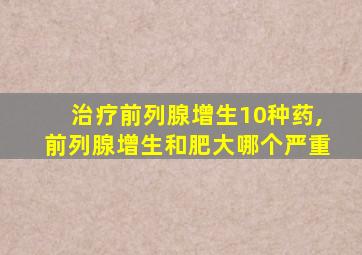 治疗前列腺增生10种药,前列腺增生和肥大哪个严重