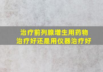 治疗前列腺增生用药物治疗好还是用仪器治疗好