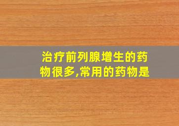 治疗前列腺增生的药物很多,常用的药物是