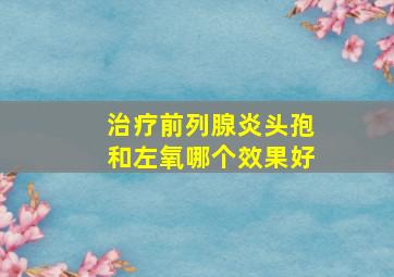 治疗前列腺炎头孢和左氧哪个效果好