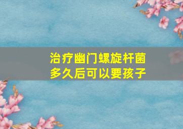 治疗幽门螺旋杆菌多久后可以要孩子