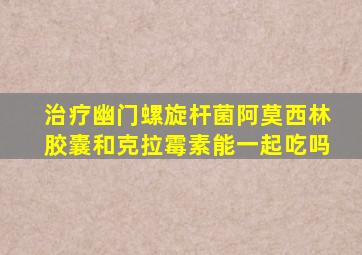 治疗幽门螺旋杆菌阿莫西林胶囊和克拉霉素能一起吃吗